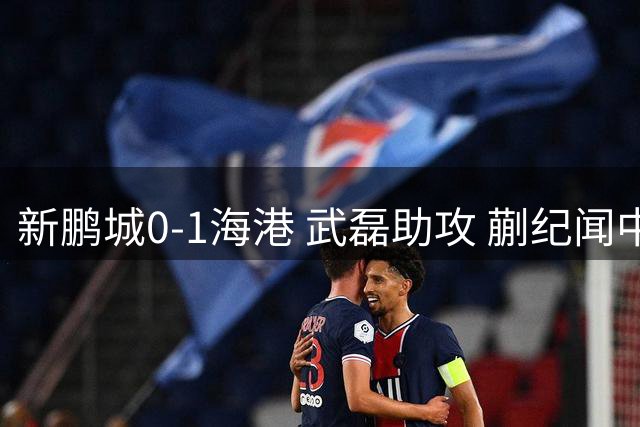 新鹏城0-1海港 武磊助攻 蒯纪闻中超处子球 海港近5轮4胜1平
